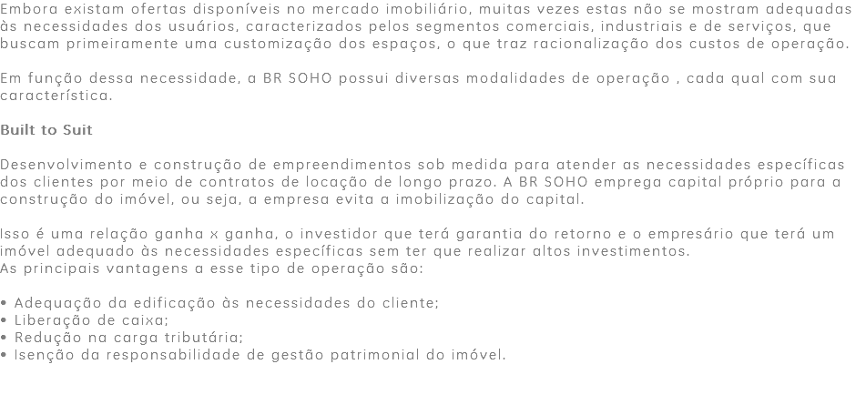 Embora existam ofertas disponíveis no mercado imobiliário, muitas vezes estas não se mostram adequadas às necessidades dos usuários, caracterizados pelos segmentos comerciais, industriais e de serviços, que buscam primeiramente uma customização dos espaços, o que traz racionalização dos custos de operação. Em função dessa necessidade, a BR SOHO possui diversas modalidades de operação , cada qual com sua característica. Built to Suit Desenvolvimento e construção de empreendimentos sob medida para atender as necessidades específicas dos clientes por meio de contratos de locação de longo prazo. A BR SOHO emprega capital próprio para a construção do imóvel, ou seja, a empresa evita a imobilização do capital. Isso é uma relação ganha x ganha, o investidor que terá garantia do retorno e o empresário que terá um imóvel adequado às necessidades específicas sem ter que realizar altos investimentos. As principais vantagens a esse tipo de operação são: • Adequação da edificação às necessidades do cliente; • Liberação de caixa; • Redução na carga tributária; • Isenção da responsabilidade de gestão patrimonial do imóvel. 