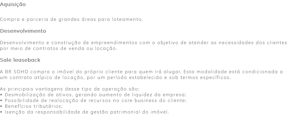 Aquisição Compra e parceria de grandes áreas para loteamento. Desenvolvimento Desenvolvimento e construção de empreendimentos com o objetivo de atender as necessidades dos clientes por meio de contratos de venda ou locação. Sale leaseback A BR SOHO compra o imóvel do próprio cliente para quem irá alugar. Esta modalidade está condicionada a um contrato atípico de locação, por um período estabelecido e sob termos específicos. As principais vantagens desse tipo de operação são: • Desmobilização de ativos, gerando aumento de liquidez da empresa; • Possibilidade de realocação de recursos no core business do cliente; • Benefícios tributários; • Isenção da responsabilidade de gestão patrimonial do imóvel. 
