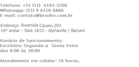  Telefone: +55 (11) 4193-3200 Whatsapp: (11) 9 4316-6886 E-mail: contato@brsoho.com.br Endereço: Alameda Mamoré, 535 - 15º andar- Alphaville / Barueri Horário de funcionamento: Escritório Segunda a Sexta-Feira das 8:00 às 18:00 Atendimento via celular: 24 horas. 
