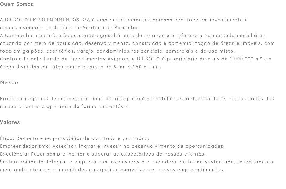 Quem Somos A BR SOHO EMPREENDIMENTOS S/A é uma das principais empresas com foco em investimento e desenvolvimento imobiliário de Santana de Parnaíba. A Companhia deu início às suas operações há mais de 30 anos e é referência no mercado imobiliário, atuando por meio de aquisição, desenvolvimento, construção e comercialização de áreas e imóveis, com foco em galpões, escritórios, varejo, condomínios residenciais, comerciais e de uso misto. Controlada pelo Fundo de Investimentos Avignon, a BR SOHO é proprietária de mais de 1.000.000 m² em áreas divididas em lotes com metragem de 5 mil a 150 mil m². Missão Propiciar negócios de sucesso por meio de incorporações imobiliárias, antecipando as necessidades dos nossos clientes e operando de forma sustentável. Valores Ética: Respeito e responsabilidade com tudo e por todos. Empreendedorismo: Acreditar, inovar e investir no desenvolvimento de oportunidades. Excelência: Fazer sempre melhor e superar as expectativas de nossos clientes. Sustentabilidade: Integrar a empresa com as pessoas e a sociedade de forma sustentada, respeitando o meio ambiente e as comunidades nas quais desenvolvemos nossos empreendimentos. 