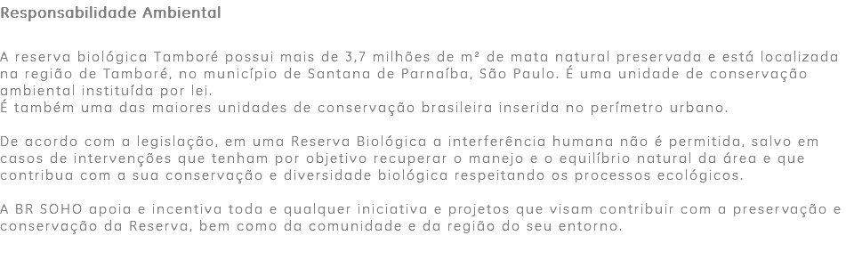 Responsabilidade Ambiental A reserva biológica Tamboré possui mais de 3,7 milhões de m² de mata natural preservada e está localizada na região de Tamboré, no município de Santana de Parnaíba, São Paulo. É uma unidade de conservação ambiental instituída por lei. É também uma das maiores unidades de conservação brasileira inserida no perímetro urbano. De acordo com a legislação, em uma Reserva Biológica a interferência humana não é permitida, salvo em casos de intervenções que tenham por objetivo recuperar o manejo e o equilíbrio natural da área e que contribua com a sua conservação e diversidade biológica respeitando os processos ecológicos. A BR SOHO apoia e incentiva toda e qualquer iniciativa e projetos que visam contribuir com a preservação e conservação da Reserva, bem como da comunidade e da região do seu entorno. 