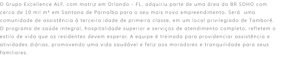 O Grupo Excellence ALF, com matriz em Orlando - FL, adquiriu parte de uma área da BR SOHO com cerca de 10 mil m² em Santana de Parnaíba para o seu mais novo empreendimento. Será uma comunidade de assistência à terceira idade de primeira classe, em um local privilegiado de Tamboré. O programa de saúde integral, hospitalidade superior e serviços de atendimento completo, refletem o estilo de vida que os residentes devem esperar. A equipe é treinada para providenciar assistência e atividades diárias, promovendo uma vida saudável e feliz aos moradores e tranquilidade para seus familiares.
