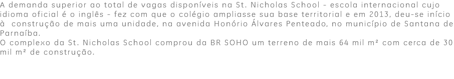 A demanda superior ao total de vagas disponíveis na St. Nicholas School - escola internacional cujo idioma oficial é o inglês - fez com que o colégio ampliasse sua base territorial e em 2013, deu-se início à construção de mais uma unidade, na avenida Honório Álvares Penteado, no município de Santana de Parnaíba. O complexo da St. Nicholas School comprou da BR SOHO um terreno de mais 64 mil m² com cerca de 30 mil m² de construção.