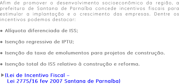 Afim de promover o desenvolvimento socioeconômico da região, a prefeitura de Santana de Parnaíba concede incentivos fiscais para estimular a implantação e o crescimento das empresas. Dentre os incentivos podemos destacar: ● Alíquota diferenciada de ISS; ● Isenção regressiva de IPTU; ● Isenção da taxa de emolumentos para projetos de construção. ● Isenção total do ISS relativo à construção e reforma. (Lei de Incentivo Fiscal – Lei 2775/16 fev 2007 Santana de Parnaíba)