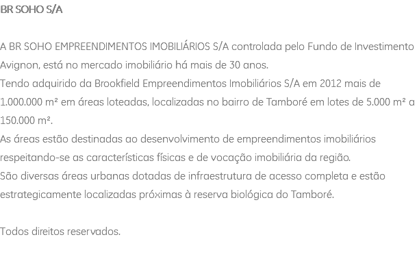 BR SOHO S/A A BR SOHO EMPREENDIMENTOS IMOBILIÁRIOS S/A controlada pelo Fundo de Investimento Avignon, está no mercado imobiliário há mais de 30 anos. Tendo adquirido da Brookfield Empreendimentos Imobiliários S/A em 2012 mais de 1.000.000 m² em áreas loteadas, localizadas no bairro de Tamboré em lotes de 5.000 m² a 150.000 m². As áreas estão destinadas ao desenvolvimento de empreendimentos imobiliários respeitando-se as características físicas e de vocação imobiliária da região. São diversas áreas urbanas dotadas de infraestrutura de acesso completa e estão estrategicamente localizadas próximas à reserva biológica do Tamboré. Todos direitos reservados. 